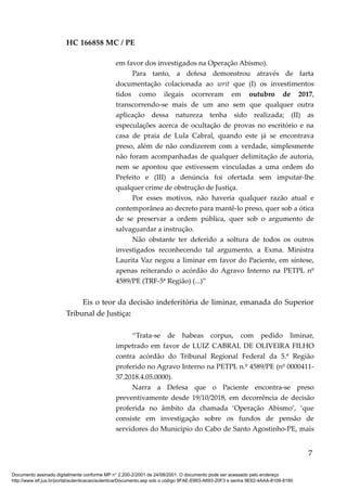 HC 166858 MC / PE
em favor dos investigados na Operação Abismo).
Para tanto, a defesa demonstrou através de farta
documentação colacionada ao writ que (I) os investimentos
tidos como ilegais ocorreram em outubro de 2017,
transcorrendo-se mais de um ano sem que qualquer outra
aplicação dessa natureza tenha sido realizada; (II) as
especulações acerca de ocultação de provas no escritório e na
casa de praia de Lula Cabral, quando este já se encontrava
preso, além de não condizerem com a verdade, simplesmente
não foram acompanhadas de qualquer delimitação de autoria,
nem se apontou que estivessem vinculadas a uma ordem do
Prefeito e (III) a denúncia foi ofertada sem imputar-lhe
qualquer crime de obstrução de Justiça.
Por esses motivos, não haveria qualquer razão atual e
contemporânea ao decreto para mantê-lo preso, quer sob a ótica
de se preservar a ordem pública, quer sob o argumento de
salvaguardar a instrução.
Não obstante ter deferido a soltura de todos os outros
investigados reconhecendo tal argumento, a Exma. Ministra
Laurita Vaz negou a liminar em favor do Paciente, em síntese,
apenas reiterando o acórdão do Agravo Interno na PETPL nº
4589/PE (TRF-5ª Região) (...)”
Eis o teor da decisão indeferitória de liminar, emanada do Superior
Tribunal de Justiça:
“Trata-se de habeas corpus, com pedido liminar,
impetrado em favor de LUIZ CABRAL DE OLIVEIRA FILHO
contra acórdão do Tribunal Regional Federal da 5.ª Região
proferido no Agravo Interno na PETPL n.º 4589/PE (nº 0000411-
37.2018.4.05.0000).
Narra a Defesa que o Paciente encontra-se preso
preventivamente desde 19/10/2018, em decorrência de decisão
proferida no âmbito da chamada ‘Operação Abismo’, ‘que
consiste em investigação sobre os fundos de pensão de
servidores do Município do Cabo de Santo Agostinho-PE, mais
7
Documento assinado digitalmente conforme MP n° 2.200-2/2001 de 24/08/2001. O documento pode ser acessado pelo endereço
http://www.stf.jus.br/portal/autenticacao/autenticarDocumento.asp sob o código 9FAE-E663-A693-20F3 e senha 9E62-4AAA-8109-8190
 