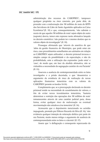 HC 166858 MC / PE
administração dos recursos da CABOPREV', tampouco
qualquer propósito ou risco concreto, por parte dele, de
proceder com a malversação dos '80 milhões de reais do RPPS
dos Servidores de Cabo de Santo Agostinho aplicados na Caixa
Econômica'’(fl. 10) e que, consequentemente, ‘não subsiste o
receio de que aqueles '80 milhões de reais' sejam objeto de outro
(suposto) desvio, temor este expresso nesta afirmativa lançada
no decreto constritivo: 'não podem ter o mesmo destino que os
valores objeto da investigação'’ (fl. 10).
Prossegue afirmando que ‘através da assertiva de que
'além da gestão financeira do Município, que pode estar em
risco, caso procedimentos semelhantes aos adotados em relação
ao CABOPREV sejam utilizados', o decreto prisional invocou o
simples campo da possibilidade e da especulação, e não da
probabilidade, ante a utilização das expressões 'pode estar' e
'caso', de modo que, em face da aludida afirmativa, não se
vislumbra a necessidade da segregação cautelar do ora Paciente’
(fl. 11).
Assevera a ausência de contemporaneidade entre os fatos
investigados e a prisão decretada, o que ‘desautoriza o
argumento da existência de risco de realização de novas
aplicações financeiras temerárias com os valores da
CABOPREV perante os fundos 14-16).
Complementa que, se a preocupação declarada no decreto
prisional reside na necessidade de acautelamento de valores, a
fim de evitar novos investimentos temerários, ‘bastaria
determinar a restrição das operações dos '80 milhões de reais'
remanescentes através de uma cautelar judicial para, dessa
forma, evitar qualquer risco de malversação ou eventual
movimentação não ortodoxa e/ou temerária’ (fl. 16).
Acrescenta que o depoimento mencionado no acórdão
impugnado, prestado por Elilezer Rocardo da Silva (fl. 16), ‘não
evidencia qualquer intenção de reiteração delitiva por parte do
ora Paciente, muito menos mitiga o argumento de ausência de
contemporaneidade entre os fatos e o decreto’ (fl. 17).
Assere que ‘a deflagração e consequente repercussão da
9
Documento assinado digitalmente conforme MP n° 2.200-2/2001 de 24/08/2001. O documento pode ser acessado pelo endereço
http://www.stf.jus.br/portal/autenticacao/autenticarDocumento.asp sob o código 9FAE-E663-A693-20F3 e senha 9E62-4AAA-8109-8190
 