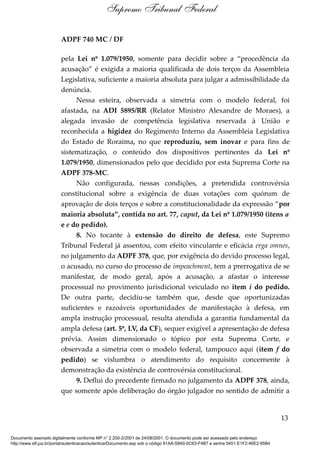 ADPF 740 MC / DF
pela Lei nº 1.079/1950, somente para decidir sobre a “procedência da
acusação” é exigida a maioria qualificada de dois terços da Assembleia
Legislativa, suficiente a maioria absoluta para julgar a admissibilidade da
denúncia.
Nessa esteira, observada a simetria com o modelo federal, foi
afastada, na ADI 5895/RR (Relator Ministro Alexandre de Moraes), a
alegada invasão de competência legislativa reservada à União e
reconhecida a higidez do Regimento Interno da Assembleia Legislativa
do Estado de Roraima, no que reproduziu, sem inovar e para fins de
sistematização, o conteúdo dos dispositivos pertinentes da Lei nº
1.079/1950, dimensionados pelo que decidido por esta Suprema Corte na
ADPF 378-MC.
Não configurada, nessas condições, a pretendida controvérsia
constitucional sobre a exigência de duas votações com quórum de
aprovação de dois terços e sobre a constitucionalidade da expressão “por
maioria absoluta”, contida no art. 77, caput, da Lei nº 1.079/1950 (itens a
e e do pedido).
8. No tocante à extensão do direito de defesa, este Supremo
Tribunal Federal já assentou, com efeito vinculante e eficácia erga omnes,
no julgamento da ADPF 378, que, por exigência do devido processo legal,
o acusado, no curso do processo de impeachment, tem a prerrogativa de se
manifestar, de modo geral, após a acusação, a afastar o interesse
processual no provimento jurisdicional veiculado no item i do pedido.
De outra parte, decidiu-se também que, desde que oportunizadas
suficientes e razoáveis oportunidades de manifestação à defesa, em
ampla instrução processual, resulta atendida a garantia fundamental da
ampla defesa (art. 5º, LV, da CF), sequer exigível a apresentação de defesa
prévia. Assim dimensionado o tópico por esta Suprema Corte, e
observada a simetria com o modelo federal, tampouco aqui (item f do
pedido) se vislumbra o atendimento do requisito concernente à
demonstração da existência de controvérsia constitucional.
9. Deflui do precedente firmado no julgamento da ADPF 378, ainda,
que somente após deliberação do órgão julgador no sentido de admitir a
13
Supremo Tribunal Federal
Documento assinado digitalmente conforme MP n° 2.200-2/2001 de 24/08/2001. O documento pode ser acessado pelo endereço
http://www.stf.jus.br/portal/autenticacao/autenticarDocumento.asp sob o código 91AA-59A0-0C63-F4B7 e senha 5451-E1F2-46E2-95B4
 