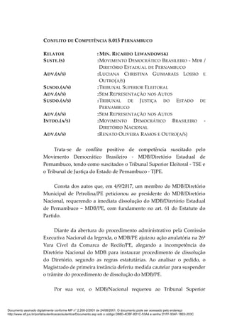 CONFLITO DE COMPETÊNCIA 8.015 PERNAMBUCO
RELATOR : MIN. RICARDO LEWANDOWSKI
SUSTE.(S) :MOVIMENTO DEMOCRÁTICO BRASILEIRO - MDB /
DIRETÓRIO ESTADUAL DE PERNAMBUCO
ADV.(A/S) :LUCIANA CHRISTINA GUIMARAES LOSSIO E
OUTRO(A/S)
SUSDO.(A/S) :TRIBUNAL SUPERIOR ELEITORAL
ADV.(A/S) :SEM REPRESENTAÇÃO NOS AUTOS
SUSDO.(A/S) :TRIBUNAL DE JUSTIÇA DO ESTADO DE
PERNAMBUCO
ADV.(A/S) :SEM REPRESENTAÇÃO NOS AUTOS
INTDO.(A/S) :MOVIMENTO DEMOCRÁTICO BRASILEIRO -
DIRETÓRIO NACIONAL
ADV.(A/S) :RENATO OLIVEIRA RAMOS E OUTRO(A/S)
Trata-se de conflito positivo de competência suscitado pelo
Movimento Democrático Brasileiro - MDB/Diretório Estadual de
Pernambuco, tendo como suscitados o Tribunal Superior Eleitoral - TSE e
o Tribunal de Justiça do Estado de Pernambuco - TJPE.
Consta dos autos que, em 4/9/2017, um membro do MDB/Diretório
Municipal de Petrolina/PE peticionou ao presidente do MDB/Diretório
Nacional, requerendo a imediata dissolução do MDB/Diretório Estadual
de Pernambuco – MDB/PE, com fundamento no art. 61 do Estatuto do
Partido.
Diante da abertura do procedimento administrativo pela Comissão
Executiva Nacional da legenda, o MDB/PE ajuizou ação anulatória na 26ª
Vara Cível da Comarca de Recife/PE, alegando a incompetência do
Diretório Nacional do MDB para instaurar procedimento de dissolução
do Diretório, segundo as regras estatutárias. Ao analisar o pedido, o
Magistrado de primeira instância deferiu medida cautelar para suspender
o trâmite do procedimento de dissolução do MDB/PE.
Por sua vez, o MDB/Nacional requereu ao Tribunal Superior
Documento assinado digitalmente conforme MP n° 2.200-2/2001 de 24/08/2001. O documento pode ser acessado pelo endereço
http://www.stf.jus.br/portal/autenticacao/autenticarDocumento.asp sob o código D88D-4CBF-8D1C-53A4 e senha D1FF-934F-18E0-203C
 