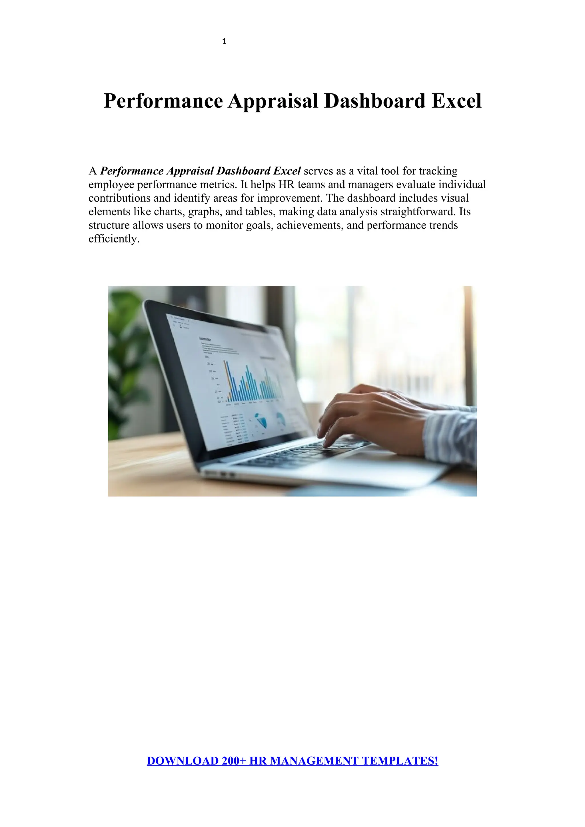 1
Performance Appraisal Dashboard Excel
A Performance Appraisal Dashboard Excel serves as a vital tool for tracking
employee performance metrics. It helps HR teams and managers evaluate individual
contributions and identify areas for improvement. The dashboard includes visual
elements like charts, graphs, and tables, making data analysis straightforward. Its
structure allows users to monitor goals, achievements, and performance trends
efficiently.
DOWNLOAD 200+ HR MANAGEMENT TEMPLATES!
 