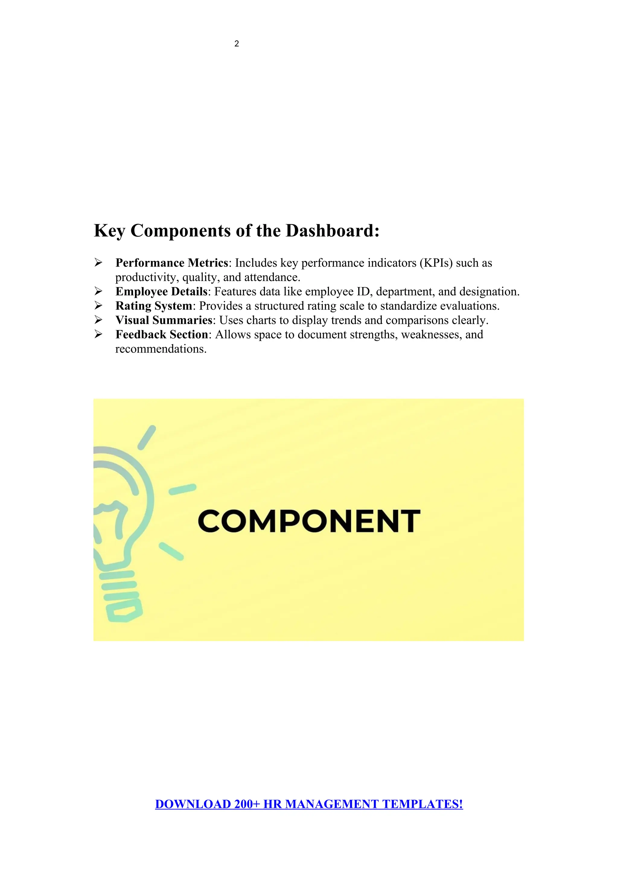 2
Key Components of the Dashboard:
 Performance Metrics: Includes key performance indicators (KPIs) such as
productivity, quality, and attendance.
 Employee Details: Features data like employee ID, department, and designation.
 Rating System: Provides a structured rating scale to standardize evaluations.
 Visual Summaries: Uses charts to display trends and comparisons clearly.
 Feedback Section: Allows space to document strengths, weaknesses, and
recommendations.
DOWNLOAD 200+ HR MANAGEMENT TEMPLATES!
 