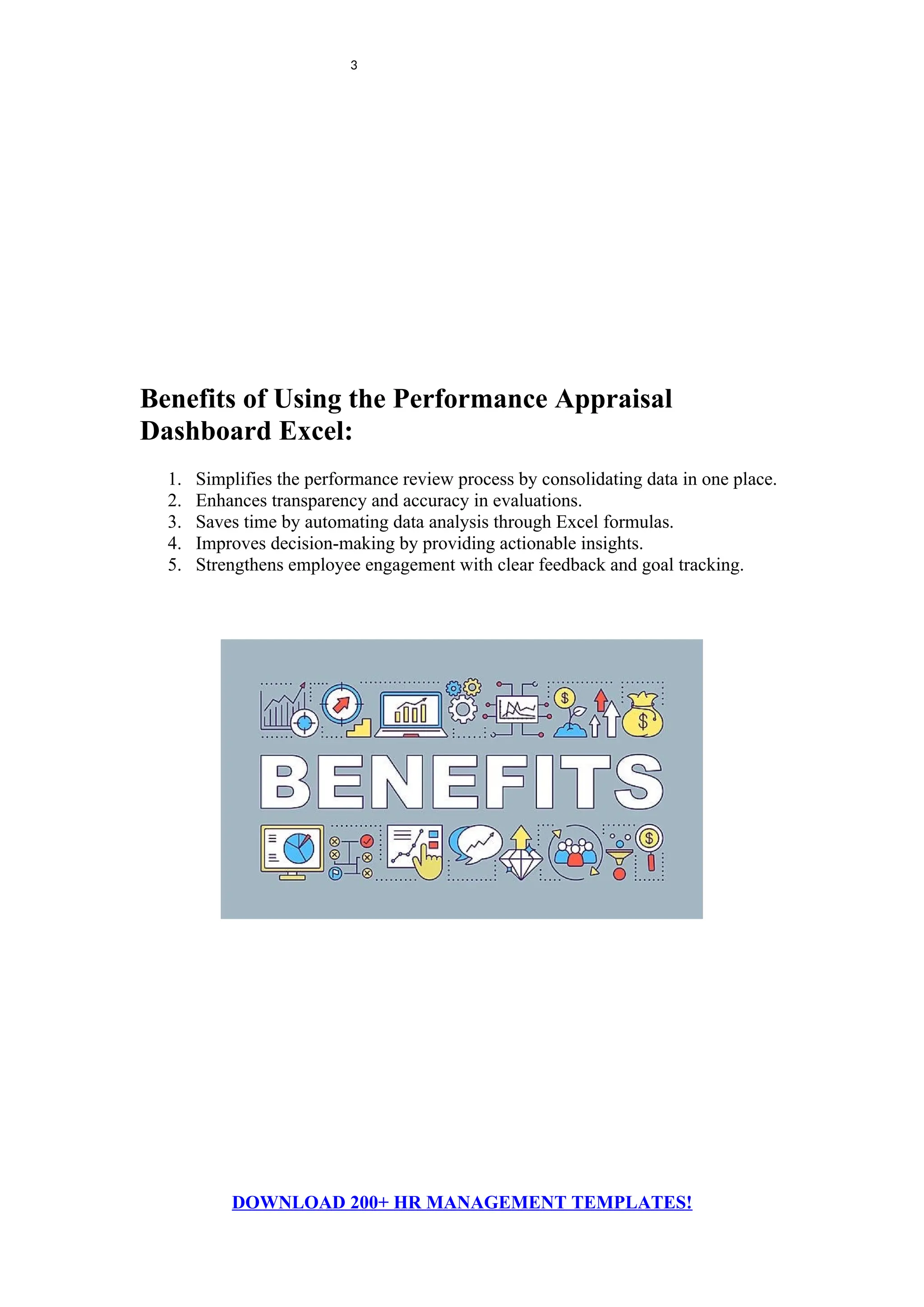 3
Benefits of Using the Performance Appraisal
Dashboard Excel:
1. Simplifies the performance review process by consolidating data in one place.
2. Enhances transparency and accuracy in evaluations.
3. Saves time by automating data analysis through Excel formulas.
4. Improves decision-making by providing actionable insights.
5. Strengthens employee engagement with clear feedback and goal tracking.
DOWNLOAD 200+ HR MANAGEMENT TEMPLATES!
 