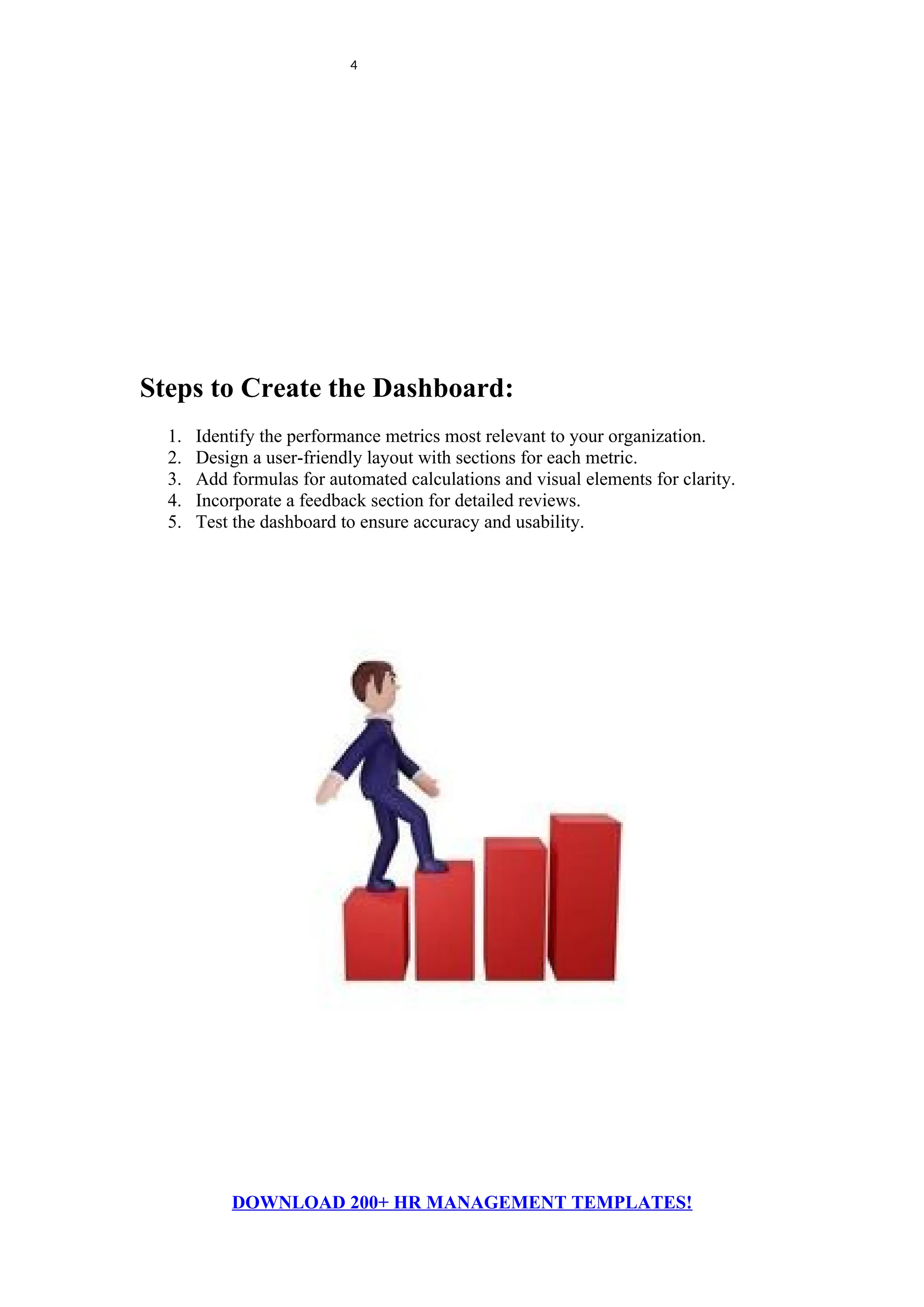 4
Steps to Create the Dashboard:
1. Identify the performance metrics most relevant to your organization.
2. Design a user-friendly layout with sections for each metric.
3. Add formulas for automated calculations and visual elements for clarity.
4. Incorporate a feedback section for detailed reviews.
5. Test the dashboard to ensure accuracy and usability.
DOWNLOAD 200+ HR MANAGEMENT TEMPLATES!
 
