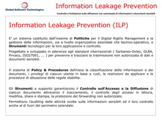 Information Leakage Prevention (ILP) E’ un sistema costituito dall’insieme di  Politiche  per il Digital Rigths Management e la gestione delle informazioni, sia a livello organizzativo aziendale che tecnico-operativo, e  Strumenti  tecnologici per la loro applicazione e controllo. Progettato e sviluppato in aderenza agli standard internazionali ( Sarbanes-Oxley, GLBA, Privacy, ISO27001, ... ) per prevenire e tracciare la trasmissione non autorizzata di dati e documenti sensibili. Il sistema di  Policy & Procedures  definisce la  classificazione  delle informazioni e dei documenti, i  privilegi  di ciascun utente in base a ruoli, le  restrizioni  da applicare e le  procedure  di attuazione delle regole stabilite. Gli  Strumenti  a supporto garantiscono il  Controllo sull’Accesso   e la Diffusione  di ciascun documento attraverso il  tracciamento , il  controllo degli accessi  in lettura, modifica, share e stampa, la  protezione del forwarding  non autorizzato. Permettono  l’auditing  delle attività svolte sulle informazioni sensibili ed il loro controllo anche al di fuori del perimetro aziendale. 
