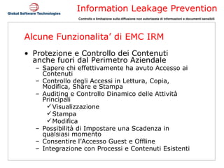 Alcune Funzionalita’ di EMC IRM Protezione e Controllo dei Contenuti  anche fuori dal Perimetro Aziendale Sapere chi effettivamente ha avuto Accesso ai  Contenuti Controllo degli Accessi in Lettura, Copia, Modifica, Share e Stampa Auditing e Controllo Dinamico delle Attività Principali Visualizzazione Stampa Modifica Possibilità di Impostare una Scadenza in qualsiasi momento Consentire l’Accesso Guest e Offline Integrazione con Processi e Contenuti Esistenti 