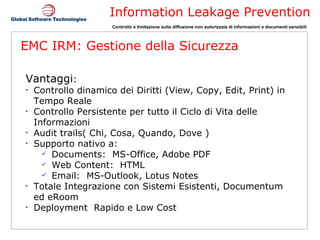 EMC IRM: Gestione della Sicurezza Vantaggi : Controllo dinamico dei Diritti (View, Copy, Edit, Print) in Tempo Reale Controllo Persistente per tutto il Ciclo di Vita delle Informazioni Audit trails( Chi, Cosa, Quando, Dove ) Supporto nativo a: Documents:  MS-Office, Adobe PDF Web Content:  HTML Email:  MS-Outlook, Lotus Notes Totale Integrazione con Sistemi Esistenti, Documentum ed eRoom Deployment  Rapido e Low Cost 