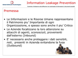Premessa Le Informazioni e le Risorse Umane rappresentano il Patrimonio piu’ Importante di ogni Organizzazione, e spesso sono anche il piu’ Critico Le Aziende focalizzano la loro attenzione su attacchi di agenti,  sconosciuti , provenienti dall’esterno (Inbound) E’ necessario anche proteggere i dati sensibili,  noti ,  presenti in Azienda evitandone la fuga (Outbound) 