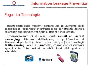 Fuga: La Tecnologia I mezzi tecnologici moderni portano ad un aumento della possibilità di “esportare” informazioni sia per attività illecite e volontarie che per disattenzione o incidenti involontari.  Il consolidamento di strumenti quali  e-mail  ed  instant messaging  all’interno dell’azienda, la proliferazione di  dispositivi portatili  (chiavette, pen-drive, ...) e le tecnologie di  file sharing ,  wi-fi  e  bluetooth , consentono di veicolare agevolmente informazioni sensibili fuori dal perimetro aziendale. 