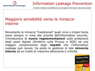 Maggiore sensibilità verso le minacce interne Nonostante le minacce “tradizionali” quali virus e trojan horse siano sempre in cima alle priorità dell’information security, l’introduzione di  nuove regolamentazioni  sulla protezione degli asset digitali (Direttive sulla Privacy e SOX) ed una maggior comprensione degli  impatti  che l’Information Leakage può recare, ha posto la gestione di tale  minaccia interna  ad un livello di massima attenzione e criticità.  