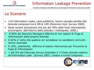 Lo Scenario 110 Information Leaks, rese pubbliche, hanno causato perdite alle Aziende comprese tra $ 5M-$ 14M (Ponemon Inst. Survey 2005) Studi recenti dimostrano che più del 70% delle frodi informatiche  provengono  dall'interno delle aziende ( Intelligrate, 2006 ) Il 95% dei Security Managers afferma di non sapere di Fuga di Informazioni dalla propria Azienda  Il 64% e’ certo che qualora cio’ accadesse ne sarebbero coinvolti i Vertici Aziendali Il 10%, solamente,  afferma di essere intervenuto per Prevenire la Fuga di Informazioni + del 5% del Fatturato Annuo Aziendale e’ il Costo stimato relativo all’Information Leak  (Survey 2007, London e-crime Congress) 