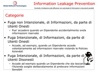 Categorie Fuga non Intenzionale, di Informazioni, da parte di Utenti Onesti Puo’ accadere quando un Dipendente accidentalmente svela informazioni riservate Fuga Intenzionale, di Informazioni, da parte di Utenti Onesti Accade, ad esempio, quando un Dipendente accede volontariamente ad informazioni riservate violando le Policies Aziendali Fuga Intenzionale, di Informazioni, da parte di Utenti Disonesti Accade ad esempio quando un Dipendente che sta lasciando l’Azienda sceglie deliberatamente di prelevare informazioni Sensibili 