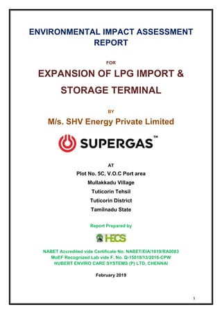 1
ENVIRONMENTAL IMPACT ASSESSMENT
REPORT
FOR
EXPANSION OF LPG IMPORT &
STORAGE TERMINAL
BY
M/s. SHV Energy Private Limited
AT
Plot No. 5C, V.O.C Port area
Mullakkadu Village
Tuticorin Tehsil
Tuticorin District
Tamilnadu State
Report Prepared by
NABET Accredited vide Certificate No. NABET/EIA/1619/RA0083
MoEF Recognized Lab vide F. No. Q-15018/13/2016-CPW
HUBERT ENVIRO CARE SYSTEMS (P) LTD, CHENNAI
February 2019
 