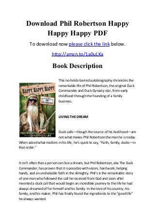 Download Phil Robertson Happy
Happy Happy PDF
To download now please click the link below.
http://amzn.to/1a0uLKa
Book Description
This no-holds-barred autobiography chronicles the
remarkable life of Phil Robertson, the original Duck
Commander and Duck Dynasty star, from early
childhood through the founding of a family
business.
LIVING THE DREAM
Duck calls—though the source of his livelihood—are
not what makes Phil Robertson the man he is today.
When asked what matters in his life, he’s quick to say, “Faith, family, ducks—in
that order.”
It isn’t often that a person can live a dream, but Phil Robertson, aka The Duck
Commander, has proven that it is possible with vision, hard work, helping
hands, and an unshakable faith in the Almighty. Phil’s is the remarkable story
of one man who followed the call he received from God and soon after
invented a duck call that would begin an incredible journey to the life he had
always dreamed of for himself and his family. In the love of his country, his
family, and his maker, Phil has finally found the ingredients to the “good life”
he always wanted.
 