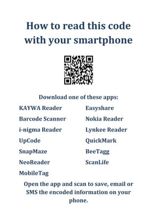 How to read this code with your smartphone<br />Download one of these apps:<br />KAYWA ReaderEasyshare<br />Barcode ScannerNokia Reader<br />i-nigma ReaderLynkee Reader<br />UpCodeQuickMark<br />SnapMazeBeeTagg<br />NeoReaderScanLife<br />MobileTag<br />Open the app and scan to save, email or SMS the encoded information on your phone.<br />