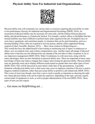 Physical Ability Tests For Industrial And Organizational...
Physical ability tests will commonly use various tasks or exercises requiring physical ability in order
to test performance (Society for Industrial and Organizational Psychology [SIOP], 2016). An
assessment of physical ability may be necessary for some jobs, and the relation between physical
ability and job performance is of particular interest. For example, a police officer or firefighter that has
limited mobility may find it difficult to perform basic tasks required of the job. Firefighters have to
carry heavy equipment, and sometimes people, in situations that can be quite hazardous, such as a
burning building. Police often are required to actively pursue, defend, and/or apprehend fleeing
suspects (Cohen, Swerdlik, Sturman, 2013). ... Show more content on Helpwriting.net ...
This would also have the added benefit of preventing or minimizing risk of injury to employees or
others, save on medical costs, and workers compensation costs. Another major advantage of physical
ability tests is that they are not influenced by any attempt of the test taker to fake a response or try to
use impression management (SIOP, 2016). Slide 4 Limitations As with most tests, along with the
many advantages, there are also limitations to physical ability tests. These are important to know since
knowledge of them may help to mitigate their impact when testing for physical ability. Physical ability
tests are generally more apt to display different results based on gender than most other types of tests
(SIOP, 2016). This will be discussed in more detail a little later in the presentations. A possible
limitation with physical ability tests is that issues may occur in employee selection if the test is used to
diagnose medical conditions, rather than just actual ability to perform a job related task (SIOP, 2016).
This is true of most tests though, since how a test is used is usually as important as choosing the right
test. Some physical ability tests can be relatively expensive, depending on the type, and may require
certain kinds of equipment or tools, as well as proper administration of the test (SIOP, 2016). These
types of tests can also require
... Get more on HelpWriting.net ...
 