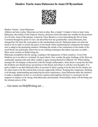 Shadow Tsarin Anna Dalassena In Anna Of Byzantium
Shadow Tsarina : Anna Dalassena
Athletes are born to play. Musicians are born to play. But, a leader? A leader is born to lead. Anna
Dalassena, the mother of the Emperor Alexius, possesses traits that make her suitable for the position
of a fit ruler. Anna of Byzantium, written by Tracy Barrett is a novel describing the life of Anna
Comnena through her point of view; she describes how her grandmother, Anna Dalassena, had
changed her life from the royal palace to the ramshackled convent. Dalassena plans out what she
needs to do in order to restore the power in her hands while maintaining her composure but makes
sure to adapt to the pertaining situation. Deluding the minds of the commoners to the minds of the
royal blood, her practicality allows her to use cunning techniques that others may pass as subtle ...
Show more content on Helpwriting.net ...
Dalessana exemplifies this by saying, Leading to the degeneracy of their countries...Even if the
firstborn son is an idiot or a criminal, he must inherit, Now wonder the petty lordlings of the West are
continually arguing with each other, unable to agree among themselves (Barrett 19). While talking
amongst the sovereignty in discussion with the foreign ambassadors, Anna doesn t accept the fact that
the firstborn son should always get priority to the throne and refutes it with her own thoughts. It is
quite evident to see that Dalassena takes in account of what is going to be the best for her empire not
for what seems to be the custom that everyone supposedly follows. Keeping her composure, thinking
it all through, understanding and analyzing her prior experiences, Anna Dalassena takes the initiative
to make a standpoint on how it s not always customs and traditions but how it s necessary for the
emperor or empress to be strong, both physically and mentally. Practicability alone will not bring out
the ultimate power of the
... Get more on HelpWriting.net ...
 