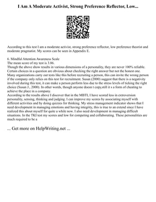 I Am A Moderate Activist, Strong Preference Reflector, Low...
According to this test I am a moderate activist, strong preference reflector, low preference theorist and
moderate pragmatist. My scores can be seen in Appendix E.
6. Mindful Attention Awareness Scale
The mean score of my test is 3.86.
Though the above show results in various dimensions of a personality, they are never 100% reliable.
Certain choices in a question are obvious about checking the right answer but not the honest one.
Many organizations carry out tests like this before recruiting a person, this can invite the wrong person
if the company only relies on this test for recruitment. Susan (2000) suggest that there is a negativity
involved during this test, it can make a person perform less due to the stress levels of ticking the right
choice (Susan J., 2000). In other words, though anyone doesn t copy,still it s a form of cheating to
achieve the place in a company.
According to the results above I discover that in the MBTI, I have scored less in extroversion
personality, sensing, thinking and judging. I can improve my scores by associating myself with
different activities and by doing quizzes for thinking. My stress management indicator shows that I
need development in managing emotions and having integrity, this is true to an extend since I have
realized this about myself for quite a while now. I also need development in managing difficult
situations. In the TKI test my scores and low for competing and collaborating. These personalities are
much required to be a
... Get more on HelpWriting.net ...
 