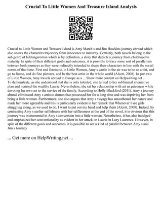 Crucial To Little Women And Treasure Island Analysis
Crucial to Little Women and Treasure Island is Amy March s and Jim Hawkins journey abroad which
also shows the characters trajectory from innocence to maturity. Certainly, both novels belong to the
sub genre of bildungsroman which is by definition, a story that depicts a journey from childhood to
maturity. In spite of their different goals and outcomes, it is possible to trace some sort of parallelism
between both journeys as they were indirectly intended to shape their characters in line with the social
norms of that time. First and foremost, in Little Women, Amy s castle in the air was to be an artist, and
go to Rome, and do fine pictures, and be the best artist in the whole world (Alcott, 2008). In part two
of Little Women, Amy travels abroad to Europe as a ... Show more content on Helpwriting.net ...
To demonstrate, as she understood that she is only talented, she turned to her subliminal alternative
plan and married the wealthy Laurie. Nevertheless, she sat her relationship with art as patroness while
devoting her own art to the service of the family. According to Holly Blackford (2011), Amy s journey
abroad eliminated Amy s artistic demon that possessed her for a long time and was depriving her from
being a little woman. Furthermore, she also argues that Amy s voyage has smoothened her nature and
made her more agreeable and this is particularly evident in her remark that Whenever I see girls
struggling along, as we used to do, I want to put out my hand and help them (Alcott, 2008). Indeed, by
contrasting Amy s earlier selfishness with her selflessness at the end of the novel, it is obvious that this
journey was instrumental in Amy s conversion into a little woman. Nonetheless, it has also indulged
and emphasized her conventionality as evident in her attack on Laurie in Lazy Laurence. However, in
spite of the different goals and outcomes, it is possible to see a kind of parallel between Amy s and
Jim s Journey
... Get more on HelpWriting.net ...
 