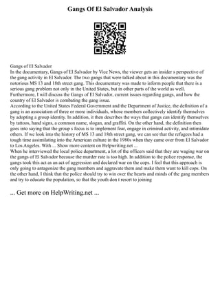 Gangs Of El Salvador Analysis
Gangs of El Salvador
In the documentary, Gangs of El Salvador by Vice News, the viewer gets an insider s perspective of
the gang activity in El Salvador. The two gangs that were talked about in this documentary was the
notorious MS 13 and 18th street gang. This documentary was made to inform people that there is a
serious gang problem not only in the United States, but in other parts of the world as well.
Furthermore, I will discuss the Gangs of El Salvador, current issues regarding gangs, and how the
country of El Salvador is combating the gang issue.
According to the United States Federal Government and the Department of Justice, the definition of a
gang is an association of three or more individuals, whose members collectively identify themselves
by adopting a group identity. In addition, it then describes the ways that gangs can identify themselves
by tattoos, hand signs, a common name, slogan, and graffiti. On the other hand, the definition then
goes into saying that the group s focus is to implement fear, engage in criminal activity, and intimidate
others. If we look into the history of MS 13 and 18th street gang, we can see that the refugees had a
tough time assimilating into the American culture in the 1980s when they came over from El Salvador
to Los Angeles. With ... Show more content on Helpwriting.net ...
When he interviewed the local police department, a lot of the officers said that they are waging war on
the gangs of El Salvador because the murder rate is too high. In addition to the police response, the
gangs took this act as an act of aggression and declared war on the cops. I feel that this approach is
only going to antagonize the gang members and aggravate them and make them want to kill cops. On
the other hand, I think that the police should try to win over the hearts and minds of the gang members
and try to educate the population, so that the youth don t resort to joining
... Get more on HelpWriting.net ...
 