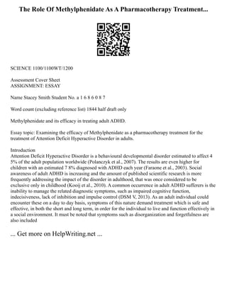The Role Of Methylphenidate As A Pharmacotherapy Treatment...
SCIENCE 1100/1100WT/1200
Assessment Cover Sheet
ASSIGNMENT: ESSAY
Name Stacey Smith Student No. a 1 6 8 6 0 8 7
Word count (excluding reference list) 1844 half draft only
Methylphenidate and its efficacy in treating adult ADHD.
Essay topic: Examining the efficacy of Methylphenidate as a pharmacotherapy treatment for the
treatment of Attention Deficit Hyperactive Disorder in adults.
Introduction
Attention Deficit Hyperactive Disorder is a behavioural developmental disorder estimated to affect 4
5% of the adult population worldwide (Polanczyk et al., 2007). The results are even higher for
children with an estimated 7 8% diagnosed with ADHD each year (Faraone et al., 2003). Social
awareness of adult ADHD is increasing and the amount of published scientific research is more
frequently addressing the impact of the disorder in adulthood, that was once considered to be
exclusive only in childhood (Kooij et al., 2010). A common occurrence in adult ADHD sufferers is the
inability to manage the related diagnostic symptoms, such as impaired cognitive function,
indecisiveness, lack of inhibition and impulse control (DSM V, 2013). As an adult individual could
encounter these on a day to day basis, symptoms of this nature demand treatment which is safe and
effective, in both the short and long term, in order for the individual to live and function effectively in
a social environment. It must be noted that symptoms such as disorganization and forgetfulness are
also included
... Get more on HelpWriting.net ...
 