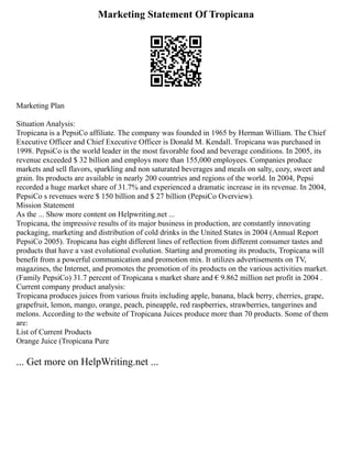 Marketing Statement Of Tropicana
Marketing Plan
Situation Analysis:
Tropicana is a PepsiCo affiliate. The company was founded in 1965 by Herman William. The Chief
Executive Officer and Chief Executive Officer is Donald M. Kendall. Tropicana was purchased in
1998. PepsiCo is the world leader in the most favorable food and beverage conditions. In 2005, its
revenue exceeded $ 32 billion and employs more than 155,000 employees. Companies produce
markets and sell flavors, sparkling and non saturated beverages and meals on salty, cozy, sweet and
grain. Its products are available in nearly 200 countries and regions of the world. In 2004, Pepsi
recorded a huge market share of 31.7% and experienced a dramatic increase in its revenue. In 2004,
PepsiCo s revenues were $ 150 billion and $ 27 billion (PepsiCo Overview).
Mission Statement
As the ... Show more content on Helpwriting.net ...
Tropicana, the impressive results of its major business in production, are constantly innovating
packaging, marketing and distribution of cold drinks in the United States in 2004 (Annual Report
PepsiCo 2005). Tropicana has eight different lines of reflection from different consumer tastes and
products that have a vast evolutional evolution. Starting and promoting its products, Tropicana will
benefit from a powerful communication and promotion mix. It utilizes advertisements on TV,
magazines, the Internet, and promotes the promotion of its products on the various activities market.
(Family PepsiCo) 31.7 percent of Tropicana s market share and € 9.862 million net profit in 2004 .
Current company product analysis:
Tropicana produces juices from various fruits including apple, banana, black berry, cherries, grape,
grapefruit, lemon, mango, orange, peach, pineapple, red raspberries, strawberries, tangerines and
melons. According to the website of Tropicana Juices produce more than 70 products. Some of them
are:
List of Current Products
Orange Juice (Tropicana Pure
... Get more on HelpWriting.net ...
 