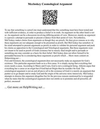 Mccloskey Cosmological Argument
To say that something is a proof one must understand that this something must have been tested and
with sufficient evidence, in order to produce a belief in its truth. An argument on the other hand is not
so. An argument can be a discussion involving differing points of view. Moreover, mainly an argument
is a person s attempt to persuade or present evidence from their point of view. Nevertheless,
McCloskey makes claims from arguments as though they are proofs. He then gives reasons as to why
these arguments are not adequate enough to be presented as proofs. But McCloskey has somehow in
his mind attempted to present arguments as proofs in order to validate his personal argument and push
his claims as opposition to the Cosmological and Teleological arguments. But these arguments were
not meant to be used as proofs of Gods existence but to merely shed insight and to persuade or
something one may consider as a basis for their belief. McCloskey does not allow himself to be
persuaded because he is considering these arguments as proofs which ... Show more content on
Helpwriting.net ...
First and foremost, the cosmological argument does not necessarily make an argument for God s
existence. This particular argument leads us to a first cause. It is simply saying that everything that
exists needs a cause. According to Manis and Evans, God is not a contingent being. Atheists argue that
everything has a cause or an origin but if God had an Origin then he wouldn t be God. The
cosmological argument is not an end all prove all to the existence of God it is merely an argument that
pushes us to go deeper and to study God and the origin of the universe more intensively. McCloskey
attempts to dismiss this argument altogether but for the previous reasons mentioned he is misguided
when he states that the cosmological argument does not entitle us to postulate and all powerful, all
perfect, uncaused
... Get more on HelpWriting.net ...
 
