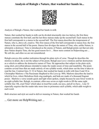 Analysis of Ralegh s Nature, that washed her hands in...
Analysis of Ralegh s Nature, that washed her hands in milk
Nature, that washed her hands in milk can be divided structurally into two halves; the first three
stanzas constitute the first half, and the last three stanzas make up the second half. Each stanza in the
first half corresponds to a stanza in the second half. The first stanza describes the temperament of
Nature, who is, above all, creative. This first stanza of the first half corresponds to stanza four, the first
stanza in the second half of the poem. Stanza four divulges the nature of Time, who, unlike Nature, is
ultimately a destroyer. Time is introduced as the enemy of Nature, and Ralegh points out that not only
does Nature despise Time, she has good reason for it ... Show more content on Helpwriting.net ...
We still die, and often we are not remembered.
Ralegh conveys this somber realization through his plain style of verse. Though he describes the
mistress in detail, she is not the subject of his poem. Ralegh uses Love s mistress and her destruction
as a vehicle to address the destructive nature of Time. He approaches that subject in the plain style,
using short, proverbial phrases intended to make the reader aware of time and mutability. The poem
contains several lines that are made entirely of one syllable words, which draw out the time it takes to
read the line. Contrast lines 31 32 in Nature, that washed her hands in milk with lines 8 and 10 in
Christopher Marlowe s The Passionate Shepherd to His Love (p. 989). Marlowe describes the land in
which he lives, where Melodious birds sing madrigals, and beds are made of a thousand fragrant
posies . Marlowe s verse sounds quick and light when spoken, simply because he uses fewer words in
an eight syllable line. Ralegh, in contrast, often uses seven or eight words to fill the same eight
syllable line: Oh, cruel Time! which takes in trust/Our youth, our joys, and all we have... Line 32
especially requires that the reader take more time to pronounce each syllable, which adds weight to
each word.
Both structure and style are used to deliver meaning in Nature, that washed her hands
... Get more on HelpWriting.net ...
 