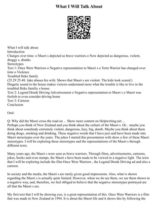 What I Will Talk About
What I will talk about:
Introduction
Changes over time: o Maori s depicted as brave warriors o Now depicted as dangerous, violent,
druggy s, drunks
Stereotypes
Text 1: Once Were Warriors o Negative representation to Maori s o Term Warrior has changed over
time o Violence
Troubled Heke family
(25.29 25.48: Jake abuses his wife: Shows that Maori s are violent. The kids look scared.)
Diagetic sound in the house makes viewers understand more what the trouble is like to live in the
troubled Heke familiy s house.
Text 2: Legend Drunk Driving Advertisement o Negative representation to Maori s o Maori was
foolish to even consider driving home
Text 3: Cartoon
Conclusion
Oral:
Q: Why did the Maori cross the road on ... Show more content on Helpwriting.net ...
Perhaps you think of New Zealand and you think about the culture of the Maori s. Or... maybe you
think about somebody extremely violent, dangerous, lazy, big, dumb. Maybe you think about them
doing drugs, smoking and drinking. These negative words that I have just said have been made into
Maori stereotypes over the years. The jokes I started this presentation with show a few of these Maori
stereotypes. I will be exploring these stereotypes and the representations of the Maori s through
different texts.
Many years ago, the Maori s were seen as brave warriors. Through films, advertisements, cartoons,
jokes, books and even stamps, the Maori s have been made to be viewed in a negative light. The texts
that I will be exploring include the film Once Were Warriors , the Legend Drunk Driving ad and also a
cartoon.
In society and the media, the Maori s are rarely given good impressions. Also, what is shown
regarding the Maori s is actually quite limited. However, when we do see them, we see them shown in
a negative way, and, therefore, we feel obliged to believe that the negative stereotypes portrayed are
all that the Maori s are.
My first text that I will be showing you, is a great representation of this. Once Were Warriors is a film
that was made in New Zealand in 1994. It is about the Maori life and it shows this by following the
 