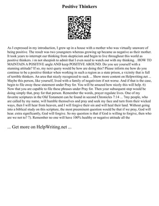 Positive Thinkers
As I expressed in my introduction, I grew up in a house with a mother who was virtually unaware of
being positive. The result was two youngsters whereas growing up became as negative as their mother.
It took years to interrupt our thinking from skepticism and begin to live throughout this world as
positive thinkers. i m not sheepish to admit that I even need to watch out with my thinking. . HOW TO
MAINTAIN A POSITIVE angle AND keep POSITIVE AROUND. Do you see yourself with a
stunning attitude? If so, my next query would be how are doing this? Please inform me how do you
continue to be a positive thinker when working in such a region as a state prison, a vicinity that is full
of terrible thinkers. An area that nicely recognized to suck ... Show more content on Helpwriting.net ...
Maybe this person, like yourself, lived with a family of negativism if not worse. And if that is the case,
begin to file away these statement under Pray for. You will be amazed how nicely this will help. 6)
Now that you are capable to file these phrases under Pray for. Then your subsequent step would be
doing simply that, pray for that person. Remember the words, prayer regulate lives. One of my
favorite scriptures in the Old Testament can be found in second Chronicles 7:14 ... 7my people, who
are called by my name, will humble themselves and pray and seek my face and turn from their wicked
ways, then I will hear from heaven, and I will forgive their sin and will heal their land. Without going
into a biblical study on this scripture, the most preeminent question would be that if we pray, God will
hear. extra significantly, God will forgive. So my question is that if God is willing to forgive, then who
are we not to? 7). Remember no one will have 100% healthy or negative attitude all the
... Get more on HelpWriting.net ...
 