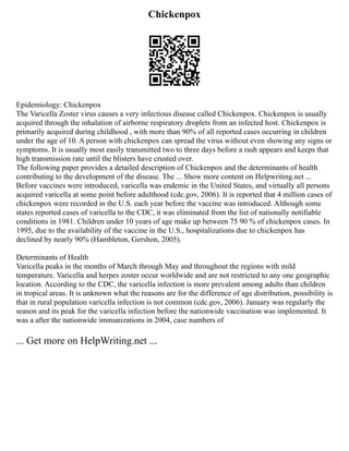 Chickenpox
Epidemiology: Chickenpox
The Varicella Zoster virus causes a very infectious disease called Chickenpox. Chickenpox is usually
acquired through the inhalation of airborne respiratory droplets from an infected host. Chickenpox is
primarily acquired during childhood , with more than 90% of all reported cases occurring in children
under the age of 10. A person with chickenpox can spread the virus without even showing any signs or
symptoms. It is usually most easily transmitted two to three days before a rash appears and keeps that
high transmission rate until the blisters have crusted over.
The following paper provides a detailed description of Chickenpox and the determinants of health
contributing to the development of the disease. The ... Show more content on Helpwriting.net ...
Before vaccines were introduced, varicella was endemic in the United States, and virtually all persons
acquired varicella at some point before adulthood (cdc.gov, 2006). It is reported that 4 million cases of
chickenpox were recorded in the U.S. each year before the vaccine was introduced. Although some
states reported cases of varicella to the CDC, it was eliminated from the list of nationally notifiable
conditions in 1981. Children under 10 years of age make up between 75 90 % of chickenpox cases. In
1995, due to the availability of the vaccine in the U.S., hospitalizations due to chickenpox has
declined by nearly 90% (Hambleton, Gershon, 2005).
Determinants of Health
Varicella peaks in the months of March through May and throughout the regions with mild
temperature. Varicella and herpes zoster occur worldwide and are not restricted to any one geographic
location. According to the CDC, the varicella infection is more prevalent among adults than children
in tropical areas. It is unknown what the reasons are for the difference of age distribution, possibility is
that in rural population varicella infection is not common (cdc.gov, 2006). January was regularly the
season and its peak for the varicella infection before the nationwide vaccination was implemented. It
was a after the nationwide immunizations in 2004, case numbers of
... Get more on HelpWriting.net ...
 