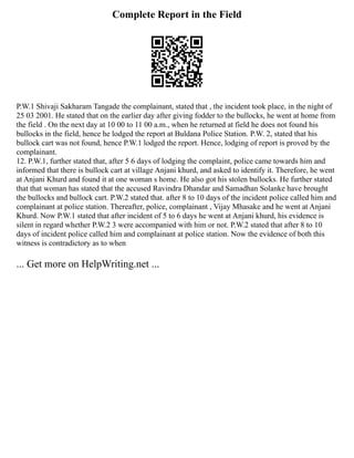 Complete Report in the Field
P.W.1 Shivaji Sakharam Tangade the complainant, stated that , the incident took place, in the night of
25 03 2001. He stated that on the earlier day after giving fodder to the bullocks, he went at home from
the field . On the next day at 10 00 to 11 00 a.m., when he returned at field he does not found his
bullocks in the field, hence he lodged the report at Buldana Police Station. P.W. 2, stated that his
bullock cart was not found, hence P.W.1 lodged the report. Hence, lodging of report is proved by the
complainant.
12. P.W.1, further stated that, after 5 6 days of lodging the complaint, police came towards him and
informed that there is bullock cart at village Anjani khurd, and asked to identify it. Therefore, he went
at Anjani Khurd and found it at one woman s home. He also got his stolen bullocks. He further stated
that that woman has stated that the accused Ravindra Dhandar and Samadhan Solanke have brought
the bullocks and bullock cart. P.W.2 stated that. after 8 to 10 days of the incident police called him and
complainant at police station. Thereafter, police, complainant , Vijay Mhasake and he went at Anjani
Khurd. Now P.W.1 stated that after incident of 5 to 6 days he went at Anjani khurd, his evidence is
silent in regard whether P.W.2 3 were accompanied with him or not. P.W.2 stated that after 8 to 10
days of incident police called him and complainant at police station. Now the evidence of both this
witness is contradictory as to when
... Get more on HelpWriting.net ...
 