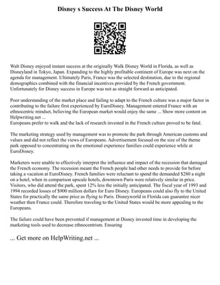Disney s Success At The Disney World
Walt Disney enjoyed instant success at the originally Walk Disney World in Florida, as well as
Disneyland in Tokyo, Japan. Expanding to the highly profitable continent of Europe was next on the
agenda for management. Ultimately Paris, France was the selected destination, due to the regional
demographics combined with the financial incentives provided by the French government.
Unfortunately for Disney success in Europe was not as straight forward as anticipated.
Poor understanding of the market place and failing to adapt to the French culture was a major factor in
contributing to the failure first experienced by EuroDisney. Management entered France with an
ethnocentric mindset, believing the European market would enjoy the same ... Show more content on
Helpwriting.net ...
Europeans prefer to walk and the lack of research invested in the French culture proved to be fatal.
The marketing strategy used by management was to promote the park through American customs and
values and did not reflect the views of Europeans. Advertisement focused on the size of the theme
park opposed to concentrating on the emotional experience families could experience while at
EuroDisney.
Marketers were unable to effectively interpret the influence and impact of the recession that damaged
the French economy. The recession meant the French people had other needs to provide for before
taking a vacation at EuroDisney. French families were reluctant to spend the demanded $280 a night
on a hotel, when in comparison upscale hotels, downtown Paris were relatively similar in price.
Visitors, who did attend the park, spent 12% less the initially anticipated. The fiscal year of 1993 and
1994 recorded losses of $900 million dollars for Euro Disney. Europeans could also fly to the United
States for practically the same price as flying to Paris. Disneyworld in Florida can guarantee nicer
weather then France could. Therefore traveling to the United States would be more appealing to the
Europeans.
The failure could have been prevented if management at Disney invested time in developing the
marketing tools used to decrease ethnocentrism. Ensuring
... Get more on HelpWriting.net ...
 