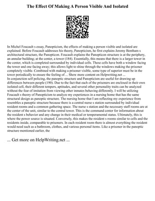 The Effect Of Making A Person Visible And Isolated
In Michel Foucault s essay, Panopticism, the effects of making a person visible and isolated are
explained. Before Foucault addresses his theory, Panopticism, he first explains Jeremy Bentham s
architectural structure, the Panopticon. Foucault explains the Panopticon structure is at the periphery,
an annular building; at the center, a tower (184). Essentially, this means that there is a larger tower in
the center, which is completed surrounded by individual cells. These cells have both a window facing
the tower and one facing away; this allows light to shine through the windows making the prisoner
completely visible. Combined with making a prisoner visible, some type of superior must be in the
tower periodically to ensure the feeling of ... Show more content on Helpwriting.net ...
In conjunction self policing, the panoptic structure and Panopticism are useful for drawing up
differences between people (190). Due to the fact that each of the prisoners are enclosed in their own
isolated cell, their different tempers, aptitudes, and several other personality traits can be analyzed
without the fear of imitation from viewing other inmates behaving differently. I will be utilizing
Foucault s theory of Panopticism to analyze my experiences in a nursing home that has the same
structural design as panoptic structure. The nursing home that I am reflecting my experience from
resembles a panoptic structure because there is a central nurse s station surrounded by individual
resident rooms and a common gathering space. The nurse s station and the necessary staff rooms are at
the center of the unit, similar to the central tower. This is the command center for information about
the resident s behavior and any change in their medical or temperamental status. Ultimately, this is
where the power source is situated. Conversely, this makes the resident s rooms similar to cells and the
residents inside, comparable to prisoners. In each resident room there is almost everything the resident
would need such as a bathroom, clothes, and various personal items. Like a prisoner in the panoptic
structure mentioned earlier, the
... Get more on HelpWriting.net ...
 