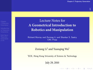 Chapter 5 Trajectory Generation




                                                                                       1


Chapter              Lecture Notes for
 Trajectory
Generation
                A Geometrical Introduction to
Introduction
to Trajectory
Generation
                 Robotics and Manipulation
Joint Space
Trajectory      Richard Murray and Zexiang Li and Shankar S. Sastry
Generation
( -D)                               CRC Press



                       Zexiang Li and Yuanqing Wu

                ECE, Hong Kong University of Science & Technology


                                  July    ,
 