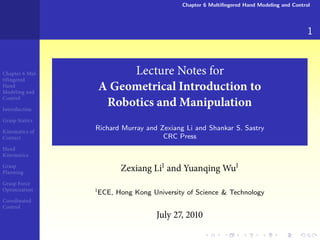 Chapter 6 Multiﬁngered Hand Modeling and Control




                                                                                         1


Chapter Mul-         Lecture Notes for
tifingered
Hand
Modeling and
                A Geometrical Introduction to
Control

Introduction
                 Robotics and Manipulation
Grasp Statics

Kinematics of
                Richard Murray and Zexiang Li and Shankar S. Sastry
Contact                             CRC Press
Hand
Kinematics

Grasp
Planning
                       Zexiang Li and Yuanqing Wu
Grasp Force
Optimization
                ECE, Hong Kong University of Science & Technology
Coordinated
Control
                                  July   ,
 