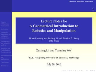 Chapter 8 Workpiece localization




                                                                                        1


Chapter                Lecture Notes for
  Workpiece
localization
                  A Geometrical Introduction to
Motivation

Geometric
                   Robotics and Manipulation
algorithms for
workpiece
localization      Richard Murray and Zexiang Li and Shankar S. Sastry
Performance                           CRC Press
and reliability
analysis

Sampling and
Probe Radius
Compensation
                         Zexiang Li and Yuanqing Wu
Implementation
and               ECE, Hong Kong University of Science & Technology
applications

Conclusion

Reference
                                    July    ,
 