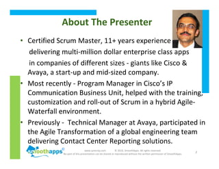 www.synerzip.com © 2010, SmoothApps. All rights reserved.
No part of this presentation can be shared or reproduced without the written permission of SmoothApps.
2
About The Presenter
• Certified Scrum Master, 11+ years experience
delivering multi-million dollar enterprise class apps
in companies of different sizes - giants like Cisco &
Avaya, a start-up and mid-sized company.
• Most recently - Program Manager in Cisco’s IP
Communication Business Unit, helped with the training,
customization and roll-out of Scrum in a hybrid Agile-
Waterfall environment.
• Previously - Technical Manager at Avaya, participated in
the Agile Transformation of a global engineering team
delivering Contact Center Reporting solutions.
 