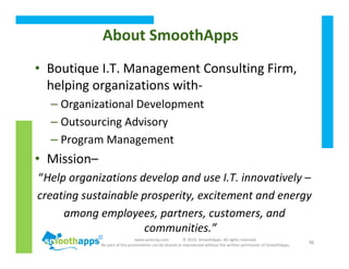 www.synerzip.com © 2010, SmoothApps. All rights reserved.
No part of this presentation can be shared or reproduced without the written permission of SmoothApps.
36
About SmoothApps
• Boutique I.T. Management Consulting Firm,
helping organizations with-
– Organizational Development
– Outsourcing Advisory
– Program Management
• Mission–
“Help organizations develop and use I.T. innovatively –
creating sustainable prosperity, excitement and energy
among employees, partners, customers, and
communities.”
 