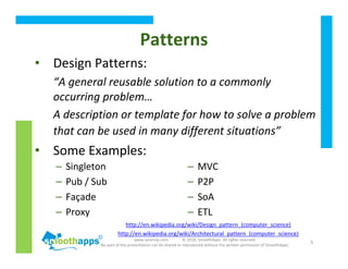 www.synerzip.com © 2010, SmoothApps. All rights reserved.
No part of this presentation can be shared or reproduced without the written permission of SmoothApps.
5
Patterns
• Design Patterns:
“A general reusable solution to a commonly
occurring problem…
A description or template for how to solve a problem
that can be used in many different situations”
• Some Examples:
http://en.wikipedia.org/wiki/Design_pattern_(computer_science)
http://en.wikipedia.org/wiki/Architectural_pattern_(computer_science)
– Singleton
– Pub / Sub
– Façade
– Proxy
– MVC
– P2P
– SoA
– ETL
 