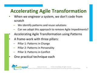 www.synerzip.com © 2010, SmoothApps. All rights reserved.
No part of this presentation can be shared or reproduced without the written permission of SmoothApps.
6
• When we engineer a system, we don’t code from
scratch
– We identify patterns and reuse solutions
– Can we adapt this approach to remove Agile Impediments?
• Accelerating Agile Transformation using Patterns
• A frame-work with three pillars:
– Pillar 1: Patterns in Change
– Pillar 2: Patterns in Personality
– Pillar 3: Patterns in Conflict
• One practical technique each
Accelerating Agile Transformation
 