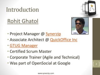 www.synerzip.com
2
Introduction
Rohit Ghatol
• Project Manager @ Synerzip
• Associate Architect @ QuickOffice Inc
• GTUG Manager
• Certified Scrum Master
• Corporate Trainer (Agile and Technical)
• Was part of OpenSocial at Google
 