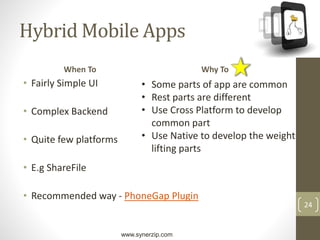 www.synerzip.com
24
Hybrid Mobile Apps
When To
• Fairly Simple UI
• Complex Backend
• Quite few platforms
• E.g ShareFile
• Recommended way - PhoneGap Plugin
Why To
• Some parts of app are common
• Rest parts are different
• Use Cross Platform to develop
common part
• Use Native to develop the weight
lifting parts
 