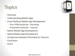 www.synerzip.com
3
Topics
• Overview
• Understanding Mobile Apps
• Cross Platform Mobile App Development
• Pure HTML/JavaScript – PhoneGap
• Interpreted JavaScript – Titanium
• Native Mobile App Development
• Hybrid Mobile App Development
• Comparison between PhoneGap Vs Titanium
• Conclusion
• Q & A
 