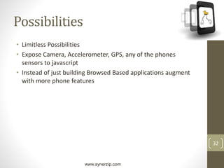 www.synerzip.com
32
Possibilities
• Limitless Possibilities
• Expose Camera, Accelerometer, GPS, any of the phones
sensors to javascript
• Instead of just building Browsed Based applications augment
with more phone features
 