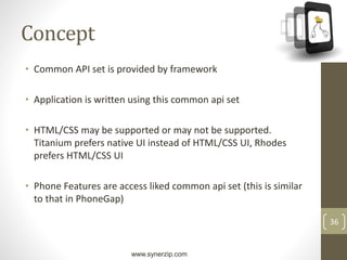 www.synerzip.com
36
Concept
• Common API set is provided by framework
• Application is written using this common api set
• HTML/CSS may be supported or may not be supported.
Titanium prefers native UI instead of HTML/CSS UI, Rhodes
prefers HTML/CSS UI
• Phone Features are access liked common api set (this is similar
to that in PhoneGap)
 