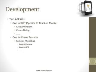 www.synerzip.com
37
Development
• Two API Sets
• One for UI * (Specific to Titanium Mobile)
• Create Windows
• Create Dialogs
• …….
• One for Phone Features
• Same as PhoneGap
• Access Camera
• Access GPS
• ……
 