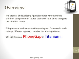 www.synerzip.com
4
Overview
The process of developing Applications for various mobile
platform using common source code with little or no change to
the common source.
This presentation focuses on Comparing two frameworks each
taking a different approach to solve the above problem.
We will Compare PhoneGapVs Titanium .
 