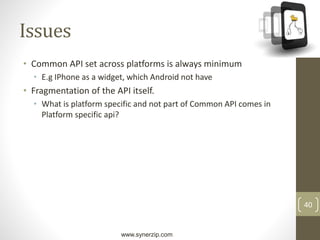 www.synerzip.com
40
Issues
• Common API set across platforms is always minimum
• E.g IPhone as a widget, which Android not have
• Fragmentation of the API itself.
• What is platform specific and not part of Common API comes in
Platform specific api?
 