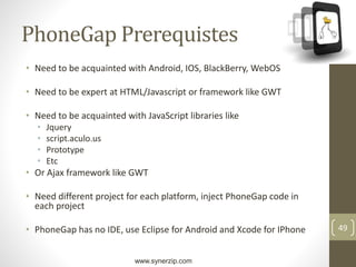 www.synerzip.com
49
PhoneGap Prerequistes
• Need to be acquainted with Android, IOS, BlackBerry, WebOS
• Need to be expert at HTML/Javascript or framework like GWT
• Need to be acquainted with JavaScript libraries like
• Jquery
• script.aculo.us
• Prototype
• Etc
• Or Ajax framework like GWT
• Need different project for each platform, inject PhoneGap code in
each project
• PhoneGap has no IDE, use Eclipse for Android and Xcode for IPhone
 
